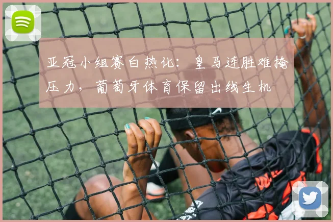 亚冠小组赛白热化：皇马连胜难掩压力，葡萄牙体育保留出线生机