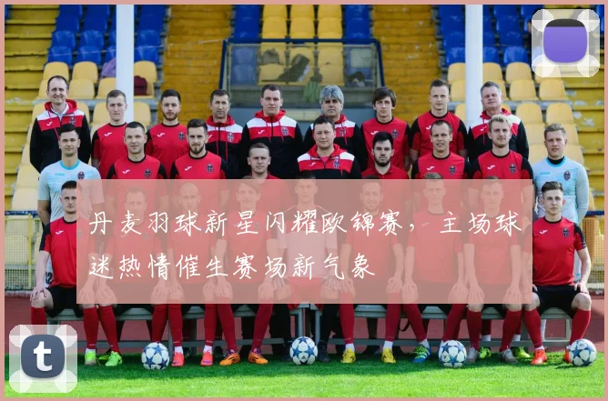 丹麦羽球新星闪耀欧锦赛，主场球迷热情催生赛场新气象