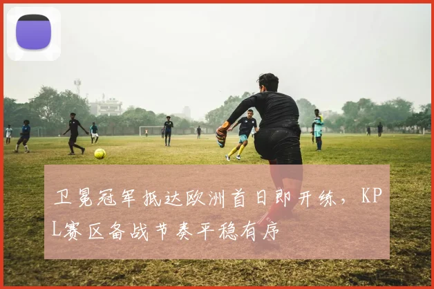 卫冕冠军抵达欧洲首日即开练，KPL赛区备战节奏平稳有序